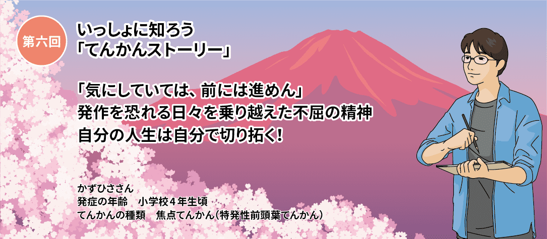 第六回いっしょに知ろう「てんかんストーリー」 第六回「気にしていては、前には進めん」発作を恐れる日々を乗り越えた不屈の精神 自分の人生は自分で切り拓く！ かずひささん　発症の年齢 小学校4年生頃 てんかんの種類 特発性前頭葉てんかん